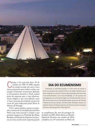 Dia do Ecumenismo
Promover a confraternização e a Paz entre as etnias e
entre os campos do conhecimento e do saber, fazendo com
que o respeito à criatura humana seja a bandeira da harmonia
e do entendimento. Com essa finalidade, 21 de outubro foi
consagrado, em uma homenagem ao Templo da LBV, como o
Dia do Ecumenismo e oficializado pelos governos do Distrito
Federal, do Rio de Janeiro, de São Paulo, de Mato Grosso, do
Espírito Santo, de Santa Catarina, do Paraná e dos municípios
de Novo Hamburgo/RS e Maringá/PR.
C
hega a tão esperada data: 21 de
outubro de 1989. O TBV, erguido
em tempo recorde, três anos e cinco
meses,está pronto para receber a todos,sem
exceção. O primeiro monumento dedicado
ao Ecumenismo Irrestrito e Total, notável
ponto de expressão para o inter-relaciona-
mento religioso e que seria definido como
a “maior construção piramidal [de sete faces] do
século 20”, pelo tradicional jornal Diário de
Notícias, de Portugal.
Com o apoio popular, e graças ao empe-
nho e carisma de seu fundador,José de Paiva
Netto, cuja marca pessoal é cumprir o que
promete,inaugura-se a Pirâmide das Almas
Benditas,a Pirâmide dos Espíritos Lumino-
sos, em uma ocasião muito especial, quando
se completavam dez anos da passagem do
fundador da LBV, Alziro Zarur, ao Mundo
Espiritual. Portanto, em outubro de 2014,
completou seu 35o
aniversário na Pátria da
André Fernandes
BOA VONTADE Ecumenismo 81
 