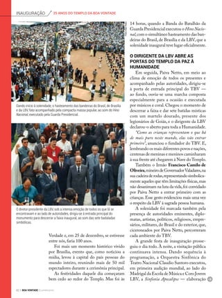 O diretor-presidente da LBV, sob a intensa emoção de todos os que lá se
encontravam e ao lado de autoridades, dirigiu-se à entrada principal do
monumento para descerrar a faixa inaugural, ao som das sete badaladas
simbólicas.
Dando início à solenidade, o hasteamento das bandeiras do Brasil, de Brasília
e da LBV, fato acompanhado pela compacta massa popular, ao som do Hino
Nacional, executado pela Guarda Presidencial.
PedroAltairRúbioEmilsonPineze
Verdade e, em 25 de dezembro, se estivesse
entre nós, faria 100 anos.
Foi mais um momento histórico vivido
por Brasília, evento que, como noticiou a
mídia, levou à capital do país pessoas do
mundo inteiro, reunindo mais de 50 mil
espectadores durante a cerimônia principal.
As festividades daquele dia começaram
bem cedo ao redor do Templo. Mas foi às
14 horas, quando a Banda do Batalhão da
Guarda Presidencial executou o Hino Nacio-
nal,com o simultâneo hasteamento das ban-
deiras do Brasil, de Brasília e da LBV, que a
solenidade inaugural teve lugar oficialmente.
O dirigente da LBV abre as
portas do templo da paz à
humanidade
Em seguida, Paiva Netto, em meio ao
clima de emoção de todos os presentes e
acompanhado pelas autoridades, dirigiu-se
à porta de entrada principal do TBV —
ao fundo, ouvia-se uma marcha composta
especialmente para a ocasião e executada
por músicos e coral. Chegou o momento de
descerrar a faixa e dar sete batidas místicas
com um martelo dourado, presente dos
legionários de Goiás, e o dirigente da LBV
declarou-o aberto para toda a Humanidade.
“Como as crianças representam o que há
de mais puro neste mundo, elas vão entrar
primeiro”, anunciou o fundador do TBV. E,
lembrando os mais diferentes povos e nações,
centenas de meninas e meninos caminharam
à sua frente até chegarem à Nave doTemplo.
Também o Irmão Francisco Camilo de
Oliveira,mineirodeGovernadorValadares,na
suacadeiraderodas,representandosimbolica-
mente aqueles que têm limitações físicas,mas
não desanimam na luta da vida,foi convidado
por Paiva Netto a entrar primeiro com as
crianças. Esse gesto evidenciou mais uma vez
o respeito da LBV à sagrada pessoa humana.
A solenidade foi marcada também pela
presença de autoridades eminentes, diplo-
matas, artistas, políticos, religiosos, empre-
sários, militares, do Brasil e do exterior, que,
ciceroneados por Paiva Netto, percorreram
cada ambiente do TBV.
A grande festa de inauguração prosse-
guiu o dia todo. À noite, a visitação pública
continuava intensa. Dando sequência à
programação, a Orquestra Sinfônica do
Teatro Nacional Claudio Santoro executou,
em primeira audição mundial, ao lado do
Madrigal da Escola de Música e Coro Jovem
LBV, a Sinfonia Apocalipse — elaboração
25 ANOS DO TEMPLO DA BOA VONTADEinauguração
82 BOA VONTADE Ecumenismo
 