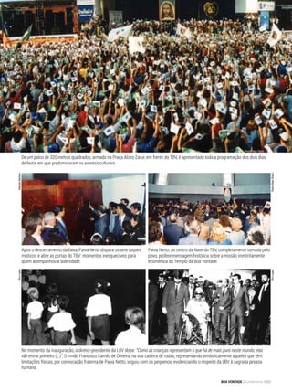 Após o descerramento da faixa, Paiva Netto dispara os sete toques
místicos e abre as portas do TBV: momentos inesquecíveis para
quem acompanhou a solenidade.
Paiva Netto, ao centro da Nave do TBV, completamente tomada pelo
povo, profere mensagem histórica sobre a missão irrestritamente
ecumênica do Templo da Boa Vontade.
No momento da inauguração, o diretor-presidente da LBV disse: “Como as crianças representam o que há de mais puro neste mundo, elas
vão entrar primeiro (...)”. O Irmão Francisco Camilo de Oliveira, na sua cadeira de rodas, representando simbolicamente aqueles que têm
limitações físicas, por convocação fraterna de Paiva Netto, seguiu com os pequenos, evidenciando o respeito da LBV à sagrada pessoa
humana.
MarceloBertolinRuiLopes
PedroAltairRúbioRuiLopes
De um palco de 320 metros quadrados, armado na Praça Alziro Zarur, em frente do TBV, é apresentada toda a programação dos dois dias
de festa, em que predominaram os eventos culturais.
Pedro Altair Rúbio
BOA VONTADE Ecumenismo 83
 