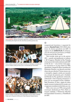 composicional, harmônica e orquestral do
maestro Almeida Prado (1943-2010) sobre
temas do diretor-presidente da LBV. A
regência foi de Achille Picchi. Às 18 horas,
cerca de mil emissoras formaram a 35a
Rede
Internacional da Boa Vontade.
Vale recordar ainda que no dia anterior
(20) — quando antecipadamente se realizava
o 40o
Congresso Mundial da Boa Vontade,
eventopromovidotradicionalmentepelaLBV
no fim de ano — uma enorme massa popu-
lar concentrava-se na praça diante do TBV,
aguardandoachegadadodiretor-presidenteda
Instituição.Durante o seu discurso,uma forte
chuvacaiu,porvoltadas17horas;mesmocom
a intempérie, ninguém arredou pé, tamanha
era a emoção dos presentes, pois o fundador
da Pirâmide da Paz, igualmente encharcado,
enfrentando o forte temporal, entusiasmou o
povo com sua mensagem de Paz e Solidarie-
dade Ecumênica. E, para a alegria de todos,
aquelemomentoinesquecívelfoicoroadocom
osurgimentosimultâneodedoisbelosarco-íris.
Dali a cinco anos,em 1994,outra grande
construção idealizada por Paiva Netto se
tornaria realidade: o Parlamento Mundial
da Fraternidade Ecumênica, o ParlaMundi
da LBV.
Vista Parcial Milhares de pessoas superlotam a Quadra 915 Sul, tomada também por ônibus e carros, no dia da inauguração do TBV,
comandada pelo dirigente da LBV. Uma festa ecumênica jamais vista.
PedroAltairRúbioMarceloBertolin
Palco e público misturam-se na festa. Ao fundo, em destaque, o coração azul
da LBV: símbolo criado por Alziro Zarur e imortalizado por Paiva Netto.
CarlosMoreno
Primeira audição mundial da Sinfonia Apocalipse, de Paiva Netto e Almeida
Prado, com a Orquestra Sinfônica do Teatro Nacional Claudio Santoro.
25 ANOS DO TEMPLO DA BOA VONTADEinauguração
84 BOA VONTADE Ecumenismo
 