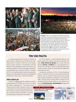 CarlosMorenoCarlosMoreno
(1) e (2) Em 20/10, um dia antes de o TBV abrir oficialmente
suas portas, inúmeros peregrinos já participavam dos eventos
culturais que antecederam a inauguração. Naquela data,
Paiva Netto realizava uma importante reunião com legionários
da Boa Vontade em seu gabinete, quando começou a cair
forte temporal sobre Brasília. Aplaudindo a perseverança
da multidão, que não arredava pé do local, foi ao encontro
do público, subiu ao palco e, debaixo da chuva, pronunciou
discurso histórico. (3) Na cena noturna, a bela imagem
mostra parte da imensa multidão que compareceu ao evento
comandado pelo diretor-presidente da LBV.
As comemorações dos 25 anos do Templo da
Boa Vontade, o Templo do Ecumenismo Divino, têm
repercutido em diversos meios de comunicação,
entre os quais o portal G1 e os periódicos Jornal de
Brasília e Correio Braziliense, esses dois últimos nas
versões impressa e on-line. As reportagens destacam
as festividades que ocorreram durante o “Outubro
no TBV”, com apresentações culturais e exposições
especiais, e a solenidade principal, comandada pelo
fundador do monumento, José de Paiva Netto.
Obra singular
O portal G1 (globo.com) deu destaque à progra-
mação especial do Templo da Paz. Em um trecho
da matéria, publicada em 17 de outubro, lê-se: “O
Templo da Boa Vontade completa 25 anos no dia
21deoutubro.Comotema‘UmaNovaAliançacom
Deus’, durante o mês de outubro até 8 de novem-
bro, o local terá música, exposições e encontros
ecumênicos para comemorar o aniversário”.
TBV em pauta
Em 19 de outubro, o Jornal de Brasília dedicou uma
página inteira para saudar o grande aniversariante. No
texto, Tânia Ferreira de Oliveira, de 37 anos, mãe dos
gêmeos Tarcísio e Frederico, de 3, que peregrinava no
monumento, ressaltou: “Sempre fui espiritualizada e aqui
encontro conforto. Todos os ensinamentos são voltados ao
crescimento da Alma”.
Na data de aniversário do TBV, o Correio Braziliense
noticiou: “No fim da Asa Sul, uma construção em forma de
pirâmide, com um cristal de 21 kg no topo, é mais uma das
obras singulares de Brasília. Fundado em 21 de outubro de
1989, o Templo da Boa Vontade (TBV) completa 25 anos
de existência hoje e detém o título, em uma cidade com a
marca de Lúcio Costa, Lelé e Oscar Niemeyer, de lugar mais
visitado do Distrito Federal”.
1
3
2
PedroAltairRúbio
Portal G1
 