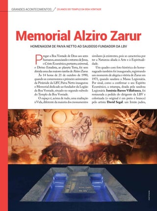 homenagem de paiva netto ao saudoso fundador da lbv
Memorial Alziro Zarur
P
regar a Boa Vontade de Deus aos seres
humanos,anunciandooretornodeJesus,
oCristoEcumê­nico,portanto,universal,
o Divino Estadista, ao planeta Terra, foi sem
dúvidaumadasmaiorestarefasdeAlziroZarur.
Às 14 horas de 21 de outubro de 1990,
quando se comemorava o primeiro aniversário
da Pirâmide da LBV, Paiva Netto inaugurou
o Memorial dedicado ao fundador da Legião
da Boa Vontade,situado no segundo subsolo
do Templo da Boa Vontade.
O espaço é, acima de tudo, uma exaltação
àVida,diferente da maioria dos monumentos
similares já existentes, pois se caracteriza por
ter a Natureza aliada à Arte e à Espirituali-
dade.
Um quadro com foto histórica do home-
nageado também foi inaugurado,registrando
um momento de alegria e vitória de Zarur em
1971, quando saudava a Massa Legionária.
Por sinal, como a confirmar o seu Espírito
Ecumênico, a estampa, doada pela saudosa
Legionária Ismênia Barros Villafranca, foi
restaurada a pedido do dirigente da LBV e
colorizada (o original é em preto e branco)
pelo artista David Segal: um Irmão judeu,
25 ANOS DO TEMPLO DA BOA VONTADEGrandes acontecimentos
AndréFernandes
 