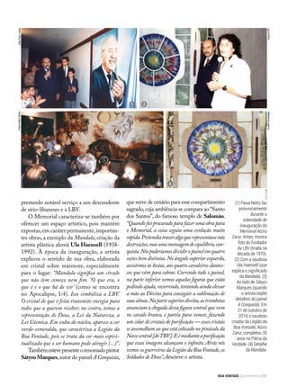 (1) Paiva Netto faz
pronunciamento
durante a
solenidade de
inauguração do
Memorial Alziro
Zarur. Antes, mostra
foto do fundador
da LBV (tirada na
década de 1970).
(2) Com a saudosa
Ula Haensell (que
explica o significado
da Mandala). (3)
Ao lado de Sátyro
Marques (quando
o artista expõe
detalhes do painel
A Conquista). Em
21 de outubro de
2014, o saudoso
criador da Legião da
Boa Vontade, Alziro
Zarur, completou 35
anos na Pátria da
Verdade. (4) Detalhe
da Mandala.
PedroAltairRúbio
prestando notável serviço a um descendente
de sírio-libaneses e à LBV.
O Memorial caracteriza-se também por
oferecer um espaço artístico, pois mantém
expostas,em caráter permanente,importan-
tes obras, a exemplo da Mandala, criação da
artista plástica alemã Ula Haensell (1938-
1992). À época da inauguração, a artista
explicou o sentido de sua obra, elaborada
em cristal sobre mármore, especialmente
para o lugar: “Mandala significa um círculo
que não tem começo nem fim. ‘O que era, o
que é e o que há de vir’ (como se encontra
no Apocalipse, 1:4). Isso simboliza a LBV.
O cristal de que é feita transmite energia para
todos que a querem receber; no centro, temos a
representação de Deus, a Lei da Natureza, a
Lei Cósmica. Em volta do núcleo, aparece a cor
verde-esmeralda, que caracteriza a Legião da
Boa Vontade, pois se trata da cor mais espiri-
tualizada que o ser humano pode atingir (...)”.
Tambémestevepresenteorenomadopintor
SátyroMarques,autor do painel A Conquista,
que serve de cenário para esse compartimento
sagrado,cuja ambiência se compara ao “Santo
dos Santos”, do famoso templo de Salomão.
“Quando fui procurado para fazer uma obra para
o Memorial, a coisa seguiu uma evolução muito
rápida.Pretendiatrazeralgoquerepresentassenão
destruições,masumamensagemdeequilíbrio,con-
quista.Nóspoderíamosdividiropainelemquatro
seções bem distintas.No ângulo superior esquerdo,
assistimos às bestas, aos quatro cavaleiros dantes-
cos que vêm para cobrar. Correndo todo o painel,
na parte inferior vemos aquelas figuras que estão
pedindo ajuda,recorrendo,tentando ainda elevar
a mão ao Divino para conseguir a sublimação de
suasalmas.Napartesuperiordireita,astrombetas
anunciam a chegada dessa figura central que vem
no cavalo branco, e partiu para vencer, fazendo
um colar de cristais de purificação — esses cristais
se assemelham ao que está colocado no pináculo da
Navecentral[doTBV].Eémedianteapurificação
que essas imagens alcançam o infinito. Atrás nós
vemos os guerreiros da Legião da Boa Vontade,os
Soldados de Deus”,descreve o artista.
21
3 4
JoãoRuizLopes
ArquivoBVAndréFernandes
BOA VONTADE Ecumenismo 87
 