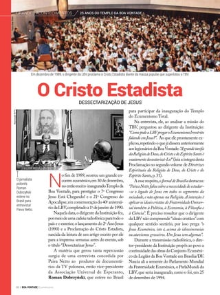 O jornalista
polonês
Roman
Dobrzyński
esteve no
Brasil para
entrevistar
Paiva Netto.
Em dezembro de 1989, o dirigente da LBV proclama o Cristo Estadista diante da massa popular que superlotou o TBV.
N
o fim de 1989,ocorreu um grande en-
controecumênico,em30dedezembro,
noentãorecém-inauguradoTemploda
Boa Vontade, para prestigiar o 7o
Congresso
Jesus Está Chegando! e o 21o
Congresso do
Apocalipse,emcomemoraçãodo40o
aniversá-
riodaLBV,completadoa1o
dejaneirode1990.
Naquela data,o dirigente da Instituição fez,
pormeiodeumacadeiaradiofônicaparatodoo
país e o exterior,o lançamento do 2o
Ano Jesus
(1990) e a Proclamação do Cristo Estadista,
nascida da leitura de um artigo escrito por ele
para a imprensa semanas antes do evento, sob
o título “Dessectarizar Jesus”.
A matéria que gerou tanta repercussão
surgiu de uma entrevista concedida por
Paiva Netto ao produtor de documentá-
rios da TV polonesa, então vice-presidente
da Associação Universal de Esperanto,
Roman Dobrzyński, que esteve no Brasil
ReproduçãoBVTV
para participar da inauguração do Templo
do Ecumenismo Total.
Na entrevista, ele, ao analisar a missão do
TBV, perguntou ao dirigente da Instituição:
“ComopodeaLBVpregaroEcumenismoIrrestrito
falando em Jesus?”. Ao que ele prontamente ex-
plicou,repetindooquejádisseraanteriormente
aoslegionáriosdaBoaVontade:“Agrandetarefa
daReligiãodeDeus,doCristoedoEspíritoSantoé
exatamentedessectarizá-Lo!”(leia a íntegra desta
Proclamação no segundo volume de Diretrizes
Espirituais da Religião de Deus, do Cristo e do
Espírito Santo,p.31).
Aesserespeito,oJornaldeBrasíliadestacou:
“PaivaNettofalousobreanecessidadedeestudar-
-se o legado de Jesus em todos os segmentos da
sociedade, e não apenas na Religião. A intenção é
aplicarosideaiscristãosdeFraternidadeUniver-
sal também à Política, à Economia, à Filosofia e
à Ciência”. É preciso ressaltar que o dirigente
da LBV não compreende“ideais cristãos”com
qualquer sentido sectário, por isso prega “o
Jesus Ecumênico, isto é, acima de idiossincrasias
ou atavismos grosseiros. Um Jesus sem algemas”.
Durante a transmissão radiofônica, o dire-
tor-presidente da Instituição propôs ao povo a
continuidadedasobrasdoConjuntoEcumêni-
co da Legião da Boa Vontade em Brasília/DF.
Nascia ali a semente do Parlamento Mundial
da Fraternidade Ecumênica,o ParlaMundi da
LBV,que seria inaugurado,como o foi,em 25
de dezembro de 1994.
Dessectarização de jesus
O Cristo Estadista
PedroAltairRúbio
25 ANOS DO TEMPLO DA BOA VONTADEGrandes acontecimentos
88 BOA VONTADE Ecumenismo
 