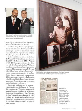 Fac-símile da
reportagem do
jornal O Globo, do
Rio de Janeiro, em
29/11/1995, sobre
a exposição “Sete
Samurais da Arte
Brasileira”, sucesso
na Galeria de Arte do
Templo da Paz.
Tela O Político, do jornalista e artista plástico Mino Carta, exposta
permanentemente com destaque na Galeria de Arte do TBV.
CidaLinares
O jornalista Paiva Netto encontra-se com o amigo de
profissão Mino Carta, em exposição do conceituado
artista plástico na capital paulista.
é um “espaço cultural da maior importância
para a cultura brasileira em Brasília”.
O artista Kenji Fukuda, que pela pri-
meira vez visitava o Templo, durante o
vernissage, declarou-se encantado com o
local. “É realmente impressionante. Dá para
perceber a grandiosidade da Obra.”
Outra exposição de sucesso na Galeria
de Arte do TBV foi realizada,em setembro
de 2003, pelo humorista Chico Anysio
(1931-2012). A primeira mostra dele
em solo brasiliense, intitulada “Volta ao
mundo sem sair de casa”, que representou
para o público uma oportunidade de ver a
criatividade desse artista polivalente im-
pressa em dezenas de painéis de acrílico.
Pintor fovista e apaixonado por paisagens,
Chico apresentava em seus trabalhos uma
colorida brasilidade.Também as raízes do
artista, no Ceará, são notadas pelos tons
muito luminosos e vibrantes.
Ocorreram ainda, durante as comemo-
rações dos 24 anos do Templo da Paz, em
2013, as mostras “Comemorativa dos 40
anos da Proclamação da Religião de Deus,do
Cristo e do Espírito Santo”e “São Francisco
de Assis”,esta dedicada ao Patrono da LBV,
também proclamado por Paiva Netto como
Santo do Ecumenismo,símbolo de humilda-
de e de fraternidade aos pobres, à Natureza
e aos animais.
JoãoPreda
BOA VONTADE Ecumenismo 91
 