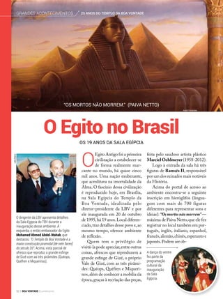 O dirigente da LBV apresenta detalhes
da Sala Egípcia do TBV durante a
inauguração desse ambiente. À
esquerda, o então embaixador do Egito
Mohamed Ahmed Abdel-Wahab, que
destacou: “O Templo da Boa Vontade é a
maior construção piramidal [de sete faces]
do século 20”. Acima, vista parcial de
afresco que reproduz a grande esfinge
de Gizé com as três pirâmides (Quéops,
Quéfren e Miquerinos).
“Os mortos não morrem.” (Paiva Netto)
O
Egito Antigo foi a primeira
civilização a estabelecer-se
de forma realmente mar-
cante no mundo, há quase cinco
mil anos. Uma nação exuberante,
que acreditava na imortalidade da
Alma. O fascínio dessa civilização
é reproduzido hoje, em Brasília,
na Sala Egípcia do Templo da
Boa Vontade, idealizada pelo
diretor-presidente da LBV e por
ele inaugurada em 20 de outubro
de 1995,há 19 anos.Local diferen-
ciado,traz detalhes desse povo e,ao
mesmo tempo, oferece ambiente
de reflexão.
Quem tem o privilégio de
visitá-la pode apreciar,entre outras
coisas, afrescos que reproduzem a
grande esfinge de Gizé, o próprio
Vale de Gizé, com as três pirâmi-
des: Quéops, Quéfren e Miqueri-
nos,além de conhecer a mobília da
época,graças à recriação das peças,
feita pelo saudoso artista plástico
MarcielOehlmeyer(1958-2012).
Logo à entrada da sala há três
figuras de Ramsés II, responsável
por um dos reinados mais notáveis
da História.
Acima do portal de acesso ao
ambiente encontra-se a seguinte
inscrição em hieróglifos (lingua-
gem com mais de 700 figuras
diferentes para representar sons e
ideias):“Osmortosnãomorrem” —
máxima de Paiva Netto,que ele fez
registrar no local também em por-
tuguês, inglês, italiano, espanhol,
francês,alemão,chinês,esperanto e
japonês.Podem ser ob-
A dança do ventre
fez parte da
programação
cultural da
inauguração
da Sala
Egípcia.
Os 19 anos da Sala Egípcia
O Egito no Brasil
André Fernandes
LeilaMarco
ArquivoBV
25 ANOS DO TEMPLO DA BOA VONTADEGrandes acontecimentos
92 BOA VONTADE Ecumenismo
 