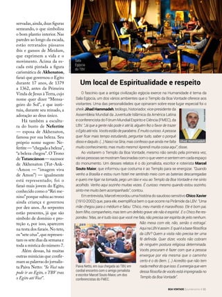 O fascínio que a antiga civilização egípcia exerce na Humanidade é tema da
Sala Egípcia, um dos vários ambientes que o Templo da Boa Vontade oferece aos
visitantes. Uma das personalidades que opinaram sobre esse lugar especial foi o
sheik Jihad Hammadeh, teólogo, historiador, vice-presidente da
Assembleia Mundial da Juventude Islâmica da América Latina
e conferencista do Fórum Mundial Espírito e Ciência (FMEC), da
LBV. “Já que a gente não pode ir até lá, alguém fez o favor de trazer
oEgitoaténós.Vocêsestãodeparabéns.Émuitocurioso.Apessoa
quer ficar mais tempo estudando, perguntar tudo, saber o porquê
disso e daquilo. (...) Nasci na Síria, mas confesso que ainda me falta
muito conhecimento, mas muito mesmo! Aprendi muita coisa aqui”, disse.
Ao visitarem o Templo da Boa Vontade, mesmo não sendo pela primeira vez,
váriaspessoassemostramfascinadascomoqueveemesentememcadaespaço
do monumento. Um desses relatos é o do jornalista, escritor e roteirista Marcel
Souto Maior, que informou que costuma ir ao Templo para se energizar. “Quando
venho a Brasília e estou num hotel me sentindo meio com as baterias descarregadas
e quero me ligar na tomada, pego um táxi e vou ao Templo da Boa Vontade e me sinto
acolhido. Venho aqui sozinho muitas vezes. É curioso: mesmo quando estou sozinho,
sinto-me muito bem acompanhado”, contou.
Em entrevista, Marcel recordou uma história do saudoso sensitivo Chico Xavier
(1910-2002) que, para ele, exemplifica bem o que ocorre na Pirâmide da LBV: “Uma
mãe chegou para o médium e falou: ‘Chico, meu marido é maravilhoso. Ele é bom pai,
bom filho, companheiro, mas tem um defeito grave: ele não é espírita’. E o Chico lhe res-
pondeu: ‘Mas, se é tudo isso que você me fala, não precisa ser espírita de jeito nenhum.
Não mexa com ele, não, senão o estraga’.
AquinaLBVéassim.Equaléabasefilosófica
da LBV? Quem a visita não precisa ter uma
fé definida. Quer dizer, vocês não cobram
de ninguém postura religiosa determinada.
Vocês procuram é fazer com que a pessoa
enxergue por ela mesma que o caminho
certo é o do Bem. (...) Acredito que não tem
nadamelhordoqueisso.Eaenergiaquevem
dessa filosofia de vocês está impregnada no
Templo da Boa Vontade”.
Um local de Espiritualidade e respeito
servadas,ainda,duas figuras
semeando, o que simboliza
o bom plantio interior. Nas
paredes ao longo da escada,
estão retratados pássaros
íbis e gansos de Meidum,
que exprimem a vida e o
movimento. Acima da es-
cada está pintada a figura
carismática de Akhenaton,
faraó que governou o Egito
durante 17 anos, de 1379
a 1362, antes da Primeira
Vinda de Jesus à Terra,cujo
nome quer dizer “Mensa-
geiro do Sol”, e que insti-
tuiu, durante seu reinado, a
adoração ao deus único.
Há também a escultu-
ra do busto de Nefertite
— esposa de Akhenaton,
famosa por sua beleza. Seu
próprio nome sugere: Ne-
fertite —“chegada a beleza”,
“a beleza chegou”. O Trono
de Tutancâmon— sucessor
de Akhenaton (Tut-Ank-
-Amon — “imagem viva
de Amon”) — igualmente
está representado; foi o
faraó mais jovem do Egito,
conhecido como o “Rei me-
nino”porque subiu ao trono
ainda criança e governou
por dez anos. As serpentes
estão presentes, já que são
símbolo de domínio e pro-
teção e, por isso, aparecem
na testa dos faraós. No teto,
os “sete céus”,que represen-
tam os sete dias da semana e
toda a mística do número 7.
Além dessas, há muitas
outras minúcias que confir-
mam as palavras do jornalis-
ta Paiva Netto: “Se Você não
pode ir ao Egito, o TBV traz
o Egito até Você”.
Paiva Netto, em sua chegada ao TBV, em
cordial encontro com o amigo jornalista
e escritor Marcel Souto Maior, um dos
conferencistas do FMEC.
Sala
Egípcia
do TBV
EdvaldoCaetano
AndréFernandes
Jihad Hammadeh
Arquivopessoal
BOA VONTADE Ecumenismo 93
 