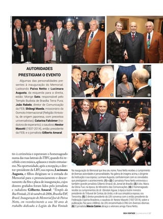 Fotos:JoãoPeriotto
Na inauguração do Memorial que leva seu nome, Paiva Netto recebeu o cumprimento
de diversas autoridades e personalidades. Na galeria de imagens acima, o dirigente
da Instituição e sua esposa, Lucimara Augusta, confraternizam com os convidados
que prestigiaram o acontecimento. (1) e (2) O jornalista Paiva Netto entrevista o
também grande jornalista Gilberto Amaral, do Jornal de Brasília. (3) A dra. Maria
da Glória Tuxi, na época, do Ministério das Comunicações. (4) O homenageado
recebe os cumprimentos do dr. Ubiratan Aguiar, à época ilustre ministro
presidente do Tribunal de Contas da União, e de sua simpática esposa, sra.
Terezinha. (5) O diretor-presidente da LBV conversa com o então presidente da
Federação Espírita Brasileira, o saudoso dr. Nestor Masotti (1937-2014), sobre a
publicação Paz para o Milênio, da LBV, encaminhada à ONU em diversos idiomas.
(6) O jornalista Márcio Cotrim abraça o veterano amigo Paiva Netto.
Autoridades
prestigiam o evento
Algumas das personalidades pre-
sentes à inauguração do Memorial.
Ladeando Paiva Netto e Lucimara
Augusta, da esquerda para a direita,
estão: Monge Sato, responsável pelo
Templo Budista de Brasília Terra Pura;
João Rabelo, diretor de Comunicação
da FEB; Shikegi Maeda, missionário da
Oomoto Internacional (Religião Xintoís-
ta, de origem japonesa, com preceitos
universalistas); Catarina Falcômer (tra-
dutora de esperanto); o saudoso Nestor
Masotti (1937-2014), então presidente
da FEB; e o jornalista Gilberto Amaral.
tes à cerimônia e esperavam o homenageado
numa das ruas laterais doTBV,quando foi re-
cebidocommúsica,aplausosemuitoentusias-
mo.Na oportunidade,após a recepção,o dire-
tor-presidente da LBV,sua esposa,Lucimara
Augusta, e filhos dirigiram-se à entrada do
Memorial para o pronunciamento e descer-
ramento da fita e placa de inauguração, cujos
dizeres grafados foram lidos pelo jornalista
e radialista Gilberto Amaral: “Templo da
BoaVontade,21deoutubrode2006,Brasília/DF,
Brasil.Inauguração do Memorial José de Paiva
Netto, em reconhecimento a seus 50 anos de
trabalho dedicados à Legião da Boa Vontade
2
1
3
4
65
BOA VONTADE Ecumenismo 97
 