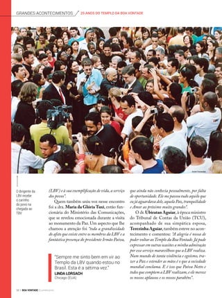 “Sempre me sinto bem em vir ao
Templo da LBV quando estou no
Brasil. Esta é a sétima vez.”
Linda Lorsach
Chicago (EUA)
O dirigente da
LBV recebe
o carinho
do povo na
chegada ao
TBV
(LBV) e à sua exemplificação de vida, a serviço
dos povos”.
Quem também uniu voz nesse encontro
foi a dra. Maria da Glória Tuxi, então fun-
cionária do Ministério das Comunicações,
que se revelou emocionada durante a visita
ao monumento da Paz. Um aspecto que lhe
chamou a atenção foi “toda a grandiosidade
do afeto que existe entre os membros da LBV e a
fantástica presença do presidente Irmão Paiva,
que ainda não conhecia pessoalmente, por falta
de oportunidade.Ele me passou tudo aquilo que
eu já aguardava dele,aquela Paz,tranquilidade
e Amor ao próximo muito grandes”.
O dr.Ubiratan Aguiar,à época ministro
do Tribunal de Contas da União (TCU),
acompanhado de sua simpática esposa,
Terezinha Aguiar,também esteve no acon-
tecimento e comentou: “A alegria é nossa de
poder voltar aoTemplo da BoaVontade.Já pude
expressar em outras ocasiões a minha admiração
por esse serviço maravilhoso que a LBV realiza.
Num mundo de tanta violência e egoísmo, tra-
zer a Paz e estender as mãos é o que a sociedade
mundial conclama. E é isso que Paiva Netto e
todos que compõem a LBV realizam,e ele merece
os nossos aplausos e os nossos parabéns”.
André Fernandes
25 ANOS DO TEMPLO DA BOA VONTADEGrandes acontecimentos
98 BOA VONTADE Ecumenismo
 