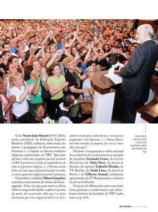 JoãoPeriotto
Paiva Netto
discursa para
o povo que
superlota a Nave
da Pirâmide da
Paz
O dr. Nestor João Masotti (1937-2014),
então presidente da Federação Espírita
Brasileira (FEB), enfatizou outra marca do
evento: a propagação do Ecumenismo sem
fronteiras e o respeito às diversas tradições
religiosas, evidenciados no TBV. “Queremos
afirmar o valor desse propósito que tem norteado
a LBV de promover a união de companheiros de
todos os segmentos religiosos. (...) Ficamos muito
felizes de estar aqui confraternizando com todos
osoutrossegmentosreligiosospresentes”,pontuou.
O jornalista e radialista NilsonGonçalves
comentou outra vertente de sucesso do home-
nageado: “Uma coisa que gosto muito no Paiva
Nettoéacoragemdeledefalareexplicara questão
da morte, da ressurreição. Acho que é a única
Instituição que tem coragem de abrir isso. Eu o
admiro muito pelo conhecimento, é uma pessoa
preparada e com liderança. (...) Paiva Netto é
um bom exemplo de preparo, por isso as coisas
dão certo aqui”.
Durante a inauguração, a mídia nacional
fez a cobertura do acontecimento,a exemplo
da jornalista Fernanda Cruzu, do Correio
Braziliense; de Malu Pires, do Jornal de
Brasília; da repórter Gabriela Mendes, da
TV Brasília; de Paulo Lima, do Jornal do
Brasil; e de Gilberto Amaral, atualmente
apresentador daTV Bandeirantes e colunista
do Jornal de Brasília.
O acervo do Memorial conta com várias
fotos, pinturas e condecorações que relem-
bram a história do fundador do TBV (saiba
mais na p. 114).
João Periotto
BOA VONTADE Ecumenismo 99
 