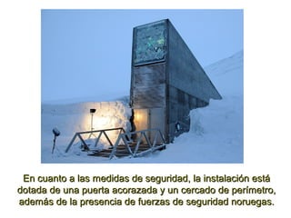 En cuanto a las medidas de seguridad, la instalación estáEn cuanto a las medidas de seguridad, la instalación está
dotada de una puerta acorazada y un cercado de perímetro,dotada de una puerta acorazada y un cercado de perímetro,
además de la presencia de fuerzas de seguridad noruegas.además de la presencia de fuerzas de seguridad noruegas.
 