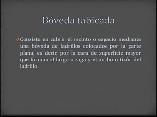 0 Consiste en cubrir el recinto o espacio mediante
 una bóveda de ladrillos colocados por la parte
 plana, es decir, por la cara de superficie mayor
 que forman el largo o soga y el ancho o tizón del
 ladrillo.
 