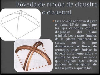 0 Esta bóveda se deriva al girar
 en planta 45° de manera que
 los ejes coincidan con las
 diagonales      del    plano
 original. Los cuatro ángulos
 de la planta cuadrada se
 cortan,     por     lo   que
 desaparecen las líneas de
 arranque, sosteniéndose la
 bóveda únicamente sobre 4
 puntos de apoyo. Los arcos
 que originan sus aristas
 pueden ser rebajados, de
 medio punto o apuntados.
 