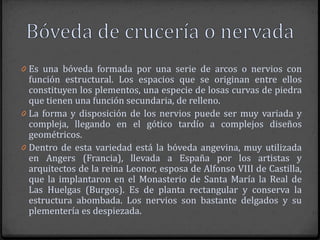 0 Es una bóveda formada por una serie de arcos o nervios con
  función estructural. Los espacios que se originan entre ellos
  constituyen los plementos, una especie de losas curvas de piedra
  que tienen una función secundaria, de relleno.
0 La forma y disposición de los nervios puede ser muy variada y
  compleja, llegando en el gótico tardío a complejos diseños
  geométricos.
0 Dentro de esta variedad está la bóveda angevina, muy utilizada
  en Angers (Francia), llevada a España por los artistas y
  arquitectos de la reina Leonor, esposa de Alfonso VIII de Castilla,
  que la implantaron en el Monasterio de Santa María la Real de
  Las Huelgas (Burgos). Es de planta rectangular y conserva la
  estructura abombada. Los nervios son bastante delgados y su
  plementería es despiezada.
 