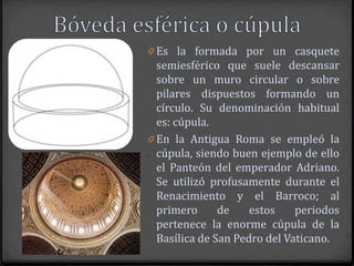 0 Es la formada por un casquete
  semiesférico que suele descansar
  sobre un muro circular o sobre
  pilares dispuestos formando un
  círculo. Su denominación habitual
  es: cúpula.
0 En la Antigua Roma se empleó la
  cúpula, siendo buen ejemplo de ello
  el Panteón del emperador Adriano.
  Se utilizó profusamente durante el
  Renacimiento y el Barroco; al
  primero      de    estos    periodos
  pertenece la enorme cúpula de la
  Basílica de San Pedro del Vaticano.
 