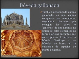 0 También denominada cúpula
 gallonada, es una cúpula
 compuesta por nervaduras,
 segmentos cóncavos que
 semejan      los   gajos    o
 "gallones" de una naranja. La
 unión de estos elementos da
 lugar a aristas entrantes que
 convergen en el centro de la
 bóveda. Sustituye a las
 bóvedas de horno en la
 cubrición de espacios de
 planta poligonal.
 