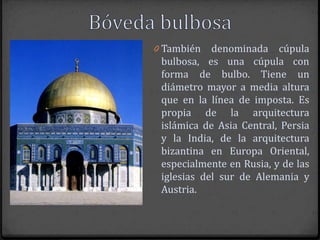 0 También   denominada cúpula
 bulbosa, es una cúpula con
 forma de bulbo. Tiene un
 diámetro mayor a media altura
 que en la línea de imposta. Es
 propia de la arquitectura
 islámica de Asia Central, Persia
 y la India, de la arquitectura
 bizantina en Europa Oriental,
 especialmente en Rusia, y de las
 iglesias del sur de Alemania y
 Austria.
 