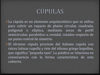 0 La cúpula es un elemento arquitectónico que se utiliza
  para cubrir un espacio de planta circular, cuadrada,
  poligonal o elíptica, mediante arcos de perfil
  semicircular, parabólico u ovoidal, rotados respecto de
  un punto central de simetría.
0 El término cúpula proviene del italiano cupola con
  raíces latinas cupella y éste del idioma griego kupellon,
  que significa "pequeña taza“. La palabra se relaciona en
  consecuencia con la forma característica de esta
  cubierta.
 