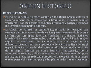IMPERIO ROMANO
0 El uso de la cúpula fue poco común en la antigua Grecia, y hasta el
  Imperio romano no se comienzan a levantar las primeras cúpulas
  verdaderas. Los más grandes complejos termales y palacios romanos
  incluyeron cúpulas como cubierta.
0 La cúpula del Panteón es semiesférica, formada de hormigón con
  cascotes de tufo y escoria volcánica. Las partes externas de la cúpula
  se forraron con opera latericia. También se utilizaron ladrillos
  bipedales6 en capas horizontales, a modo de anillos.7 Fue la mayor
  cúpula de construida en su época, con sus 43,44 m de
  diámetro, coronada por un amplio óculo de 8,9 m que llena de luz el
  espacio interior. La estabilidad estructural se logró mediante el uso
  de hormigón, forrada en opera latericia, característica de la
  arquitectura romana, y diversas técnicas de aligeramiento del peso
  propio, sea mediante reducción progresiva del espesor de la cúpula o
  el reemplazo del travertino por piedra pómez en las zonas superiores
 