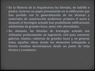 0 En la Historia de la Arquitectura las bóvedas, de ladrillo o
  piedra, tuvieron un papel preeminente en la edificación que
  han perdido con la generalización de las técnicas y
  materiales de construcción modernos: primero el acero y
  después el hormigón armado han posibilitado edificaciones
  adinteladas de grandes luces, antes sólo abovedadas.
0 No obstante, las bóvedas de hormigón armado son
  utilizadas profusamente en ingeniería civil para construir
  galerías, túneles, cubiertas de grandes luces y, en general,
  todas aquellas obras donde los elementos trabajando a
  flexión resultan desventajosos desde un punto de vista
  técnico y económico.
 