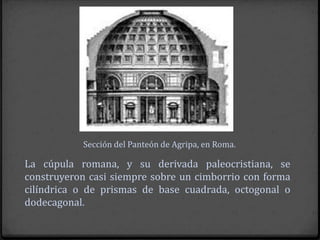 Sección del Panteón de Agripa, en Roma.

La cúpula romana, y su derivada paleocristiana, se
construyeron casi siempre sobre un cimborrio con forma
cilíndrica o de prismas de base cuadrada, octogonal o
dodecagonal.
 