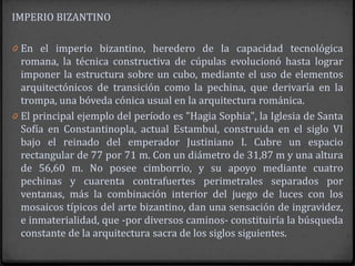 IMPERIO BIZANTINO

0 En el imperio bizantino, heredero de la capacidad tecnológica
  romana, la técnica constructiva de cúpulas evolucionó hasta lograr
  imponer la estructura sobre un cubo, mediante el uso de elementos
  arquitectónicos de transición como la pechina, que derivaría en la
  trompa, una bóveda cónica usual en la arquitectura románica.
0 El principal ejemplo del período es "Hagia Sophia", la Iglesia de Santa
  Sofía en Constantinopla, actual Estambul, construida en el siglo VI
  bajo el reinado del emperador Justiniano I. Cubre un espacio
  rectangular de 77 por 71 m. Con un diámetro de 31,87 m y una altura
  de 56,60 m. No posee cimborrio, y su apoyo mediante cuatro
  pechinas y cuarenta contrafuertes perimetrales separados por
  ventanas, más la combinación interior del juego de luces con los
  mosaicos típicos del arte bizantino, dan una sensación de ingravidez,
  e inmaterialidad, que -por diversos caminos- constituiría la búsqueda
  constante de la arquitectura sacra de los siglos siguientes.
 