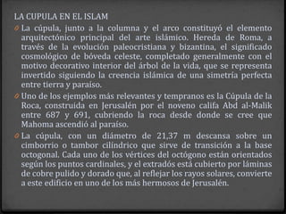 LA CUPULA EN EL ISLAM
0 La cúpula, junto a la columna y el arco constituyó el elemento
  arquitectónico principal del arte islámico. Hereda de Roma, a
  través de la evolución paleocristiana y bizantina, el significado
  cosmológico de bóveda celeste, completado generalmente con el
  motivo decorativo interior del árbol de la vida, que se representa
  invertido siguiendo la creencia islámica de una simetría perfecta
  entre tierra y paraíso.
0 Uno de los ejemplos más relevantes y tempranos es la Cúpula de la
  Roca, construida en Jerusalén por el noveno califa Abd al-Malik
  entre 687 y 691, cubriendo la roca desde donde se cree que
  Mahoma ascendió al paraíso.
0 La cúpula, con un diámetro de 21,37 m descansa sobre un
  cimborrio o tambor cilíndrico que sirve de transición a la base
  octogonal. Cada uno de los vértices del octógono están orientados
  según los puntos cardinales, y el extradós está cubierto por láminas
  de cobre pulido y dorado que, al reflejar los rayos solares, convierte
  a este edificio en uno de los más hermosos de Jerusalén.
 