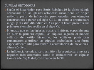 CUPULAS ORTODOXAS
0 Según el historiador ruso Boris Rybakov,10 la típica cúpula
  acebollada de las iglesias ortodoxas rusas tiene un origen
  nativo a partir de influencias pre-mongoles, con ejemplos
  constructivos a partir del siglo XII,11 en tanto la arquitectura
  mogol y el estilo difundido en Asia por el Islam presenta sus
  primeros ejemplos recién en el siglo XV.
0 Mientras que en las iglesias rusas primitivas, especialmente
  en Kiev la primera capital, las cúpulas seguían el modelo
  esférico del estilo bizantino, los edificios posteriores
  comenzaron a utilizar las cúpulas acebolladas, una forma
  especialmente útil para evitar la acumulación de nieve en el
  clima nórdico.
0 La influencia ortodoxa se trasmitió a la arquitectura persa y
  regiones más orientales, como lo demuestran las cúpulas
  icónicas del Taj Mahal, construido en 1630.
 