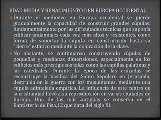 EDAD MEDIA Y RENACIMIENTO DEN EUROPA OCCIDENTAL
0 Durante el medioevo en Europa occidental se pierde
  gradualmente la capacidad de construir grandes cúpulas,
  fundamentalmente por las dificultades técnicas que suponía
  edificar andamiajes cada vez más altos y resistentes, como
  forma de soportar la cúpula en construcción hasta su
  "cierre" estático mediante la colocación de la clave.
0 No obstante, se continuaron construyendo cúpulas de
  pequeñas y medianas dimensiones, especialmente en los
  edificios más prestigiosos tales como las capillas palatinas y
  las catedrales. Durante la época de las cruzadas se
  reconstruye la basílica del Santo Sepulcro en Jerusalén,
  destruida en la guerra con los musulmanes, mediante una
  cúpula adintelada empírica. La influencia de este centro de
  la cristiandad llevó a su reproducción en varias ciudades de
  Europa. Una de las más antiguas se conserva en el
  Baptisterio de Pisa,12 que data del siglo XI.
 