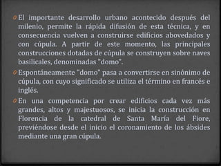 0 El importante desarrollo urbano acontecido después del
  milenio, permite la rápida difusión de esta técnica, y en
  consecuencia vuelven a construirse edificios abovedados y
  con cúpula. A partir de este momento, las principales
  construcciones dotadas de cúpula se construyen sobre naves
  basilicales, denominadas "domo".
0 Espontáneamente "domo" pasa a convertirse en sinónimo de
  cúpula, con cuyo significado se utiliza el término en francés e
  inglés.
0 En una competencia por crear edificios cada vez más
  grandes, altos y majestuosos, se inicia la construcción en
  Florencia de la catedral de Santa María del Fiore,
  previéndose desde el inicio el coronamiento de los ábsides
  mediante una gran cúpula.
 