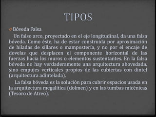 0 Bóveda Falsa
  Un falso arco, proyectado en el eje longitudinal, da una falsa
bóveda. Como éste, ha de estar construida por aproximación
de hiladas de sillares o mampostería, y no por el encaje de
dovelas que desplacen el componente horizontal de las
fuerzas hacia los muros o elementos sustentantes. En la falsa
bóveda no hay verdaderamente una arquitectura abovedada,
sino empujes verticales propios de las cubiertas con dintel
(arquitectura adintelada).
   La falsa bóveda es la solución para cubrir espacios usada en
la arquitectura megalítica (dolmen) y en las tumbas micénicas
(Tesoro de Atreo).
 