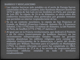 BARROCO Y NEOCLASICISMO
0 Las cúpulas barrocas más notables en el norte de Europa fueron
  construidas en París y Londres. Jules Hardouin-Mansart diseñó en
  1670 la iglesia de San Luís en Los Inválidos en París, por encargo
  de Luís XIV. Su cúpula, de 24 m de diámetro, se eleva sobre dos
  cimborrios inusualmente altos perforados por grandes ventanas
  que permiten un interior resplandeciente de luz.
0 Ya en un contexto neoclásico, la cúpula de San Francisco el
  Grande, en Madrid (Francisco Cabezas, Antonio Plo y Francesco
  Sabatini, 1761-1770) tiene 33 metros de diámetro. La del Panteón
  de París, de Soufflot (1774-1790), 27 metros.13
0 Al igual que en la Francia revolucionaria, que dedicará el Panteón
  a un fin cívico (enterramiento de hombres ilustres), en los
  recientemente independizados Estados Unidos las grandes
  cúpulas abandonan los edificios religiosos para coronar los
  símbolos institucionales de la democracia, a partir del diseño
  realizado por William Thornton para el Capitolio en Washington
  (1792). La cúpula reforzada con acero fue completada en 1863,
  tiene un diámetro de 27,4 m, y ha servido de inspiración para
  numerosos edificios estatales en todo el territorio
  estadounidense.
 