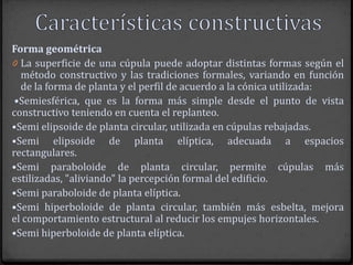 Forma geométrica
0 La superficie de una cúpula puede adoptar distintas formas según el
  método constructivo y las tradiciones formales, variando en función
  de la forma de planta y el perfil de acuerdo a la cónica utilizada:
 •Semiesférica, que es la forma más simple desde el punto de vista
constructivo teniendo en cuenta el replanteo.
•Semi elipsoide de planta circular, utilizada en cúpulas rebajadas.
•Semi elipsoide de planta elíptica, adecuada a espacios
rectangulares.
•Semi paraboloide de planta circular, permite cúpulas más
estilizadas, "aliviando" la percepción formal del edificio.
•Semi paraboloide de planta elíptica.
•Semi hiperboloide de planta circular, también más esbelta, mejora
el comportamiento estructural al reducir los empujes horizontales.
•Semi hiperboloide de planta elíptica.
 