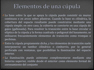 0 La base sobre la que se apoya la cúpula puede consistir en muros
  continuos o en arcos sobre pilastras. Cuando la base es cilíndrica, la
  cobertura del espacio resultante puede construirse mediante una
  cúpula simple; en otro caso, la cubierta se convierte en una cúpula de
  gajos (gallonada). Para resolver la transición entre la base circular o
  elíptica de la cúpula y la forma cuadrada o poligonal del basamento, se
  utilizaron frecuentemente elementos de transición como trompas o
  pechinas.
0 Entre la cúpula propiamente dicha, y los elementos de transición suele
  interponerse un tambor cilíndrico o cimborrio, por lo general
  perforado con ventanas, que posibilitan la iluminación del espacio
  interior.
0 La iluminación puede asimismo complementarse mediante una
  linterna superior, visible desde el exterior como elemento formal de
  coronamiento del conjunto
 