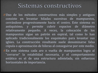 0 Uno de los métodos constructivos más simples y antiguos
  consiste en levantar hiladas sucesivas de mampuestos,
  cerrándose progresivamente hacia el centro. Este sistema es
  antiquísimo, y permite cubrir espacios de diámetro
  relativamente pequeño. A veces, la colocación de los
  mampuestos sigue un patrón en espiral, tal como lo han
  aplicado tradicionalmente los esquimales para levantar sus
  iglúes. La construcción resultante suele denominarse falsa
  cúpula o aproximación de hileras al conseguirse por este medio.
0 En este sistema cada aro o vuelta de mampuestos logra al
  "cerrarse" la estabilidad necesaria, y el comportamiento
  estático es el de una estructura adintelada, sin esfuerzos
  horizontales de importancia.
 