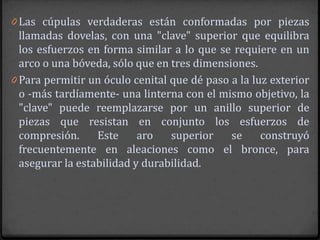 0 Las cúpulas verdaderas están conformadas por piezas
  llamadas dovelas, con una "clave" superior que equilibra
  los esfuerzos en forma similar a lo que se requiere en un
  arco o una bóveda, sólo que en tres dimensiones.
0 Para permitir un óculo cenital que dé paso a la luz exterior
  o -más tardíamente- una linterna con el mismo objetivo, la
  "clave" puede reemplazarse por un anillo superior de
  piezas que resistan en conjunto los esfuerzos de
  compresión.     Este     aro   superior    se     construyó
  frecuentemente en aleaciones como el bronce, para
  asegurar la estabilidad y durabilidad.
 