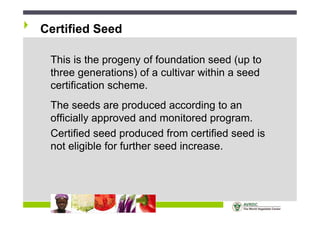 2008
Global
Strategic
Planning
Certified Seed
This is the progeny of foundation seed (up to
three generations) of a cultivar within a seed
certification scheme.
The seeds are produced according to an
officially approved and monitored program.
Certified seed produced from certified seed is
not eligible for further seed increase.
 