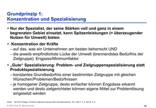 Grundprinzip 1:
Konzentration und Spezialisierung
    Nur der Spezialist, der seine Stärken voll und ganz in einem
    begrenzten Gebiet einsetzt, kann Spitzenleistungen (= überzeugender
    Nutzen für Umwelt) bieten
    Konzentration der Kräfte
    – auf das, was ein Unternehmen am besten beherrscht UND
    – die jeweils empfindlichste Lücke der Umwelt (brennendstes Bedürfnis der
      Zielgruppe): Engpass/Minimumfaktor
    „Gute“ Spezialisierung: Problem- und Zielgruppenspezialisierung statt
    Produktspezialisierung
    – konstantes Grundbedürfnis einer bestimmten Zielgruppe mit gleichen
      Wünschen/Problemen/Bedürfnissen
    – je homogener Zielgruppe, desto einfacher können Engpässe erkannt
      werden und desto zielgerichteter können eigene Mittel zur Problemlösung
      eingesetzt werden
Quelle:   Die EKS®-Strategie; Frankfurter Allgemeine Zeitung GmbH Informationsdienste, 1991, Heft 27, S. 8; Heft 28, S.15

© 2007 Prof. Dr. Bernd Venohr                                                                                               10
 