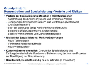 Grundprinzip 1:
Konzentration und Spezialisierung –Vorteile und Risiken
   Vorteile der Spezialisierung: (Nischen-) Marktführerschaft
   – Ausstrahlung des Ersten: physische und emotionale Vorteile
   – „Einzigartigkeit/zwingender Nutzen“ statt Verdrängungswettbewerb
     („Austauschbarkeit“)
   – Sog“ der Zielgruppe (enge Kundenbindung) statt Druck
   – Steigende Effizienz (Lernkurve, Skalenvorteile)
   – Bessere Wahrnehmung von Marktveränderungen
   Risiken der Spezialisierung: Marktveränderungen
   – Neue Technologien
   – Veränderte Kundenbedürfnisse
   – Neue Wettbewerber
   Kundenwünsche unendlich: Grenze der Spezialisierung sind
   Zahlungsbereitschaft der Kunden und Beherrschung der internen Prozesse
   zur Bewältigung der Spezialisierung
   Bereitschaft, Geschäft ständig neu zu erfinden (= Innovation)
© 2007 Prof. Dr. Bernd Venohr   Friedrich/Seiwert/Geffroy, Das neue 1x1 der Erfolgsstrategie, 9. Auflage, Offenbach 2003   11
 