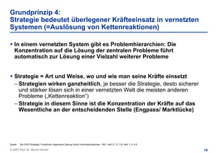 Grundprinzip 4:
Strategie bedeutet überlegener Kräfteeinsatz in vernetzten
Systemen (=Auslösung von Kettenreaktionen)

    In einem vernetzten System gibt es Problemhierarchien: Die
    Konzentration auf die Lösung der zentralen Probleme führt
    automatisch zur Lösung einer Vielzahl weiterer Probleme


    Strategie = Art und Weise, wo und wie man seine Kräfte einsetzt
    – Strategien wirken ganzheitlich, je besser die Strategie, desto sicherer
      und stärker lösen sich in einer vernetzten Welt die meisten anderen
      Probleme („Kettenreaktion“)
    – Strategie in diesem Sinne ist die Konzentration der Kräfte auf das
      Wesentliche an der entscheidenden Stelle (Engpass/ Marktlücke)




Quelle:   Die EKS®-Strategie; Frankfurter Allgemeine Zeitung GmbH Informationsdienste, 1991; Heft 27, S. 7-8, Heft 1, S. 4-6

© 2007 Prof. Dr. Bernd Venohr                                                                                                  18
 