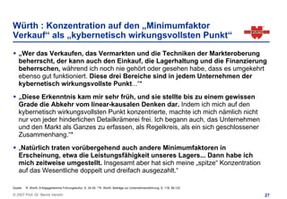Würth : Konzentration auf den „Minimumfaktor
Verkauf“ als „kybernetisch wirkungsvollsten Punkt“
    „Wer das Verkaufen, das Vermarkten und die Techniken der Markteroberung
    beherrscht, der kann auch den Einkauf, die Lagerhaltung und die Finanzierung
    beherrschen, während ich noch nie gehört oder gesehen habe, dass es umgekehrt
    ebenso gut funktioniert. Diese drei Bereiche sind in jedem Unternehmen der
    kybernetisch wirkungsvollste Punkt...“*
    „Diese Erkenntnis kam mir sehr früh, und sie stellte bis zu einem gewissen
    Grade die Abkehr vom linear-kausalen Denken dar. Indem ich mich auf den
    kybernetisch wirkungsvollsten Punkt konzentrierte, machte ich mich nämlich nicht
    nur von jeder hinderlichen Detailkrämerei frei. Ich begann auch, das Unternehmen
    und den Markt als Ganzes zu erfassen, als Regelkreis, als ein sich geschlossener
    Zusammenhang.“*
    „Natürlich traten vorübergehend auch andere Minimumfaktoren in
    Erscheinung, etwa die Leistungsfähigkeit unseres Lagers... Dann habe ich
    mich zeitweise umgestellt. Insgesamt aber hat sich meine „spitze“ Konzentration
    auf das Wesentliche doppelt und dreifach ausgezahlt.“

Quelle:   R. Würth, Erfolgsgeheimnis Führungskultur, S. 34-35; **R. Würth, Beiträge zur Unternehmensführung, S. 118; 56;122

© 2007 Prof. Dr. Bernd Venohr                                                                                                 27
 