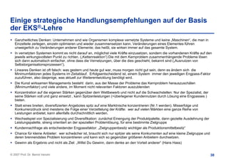 Einige strategische Handlungsempfehlungen auf der Basis
der EKS®-Lehre
   Ganzheitliches Denken: Unternehmen sind wie Organismen komplexe vernetzte Systeme und keine „Maschinen“, die man in
   Einzelteile zerlegen, einzeln optimieren und wieder zusammensetzen kann. Veränderungen eines Elementes führen
   unweigerlich zu Veränderungen anderer Elemente; das heißt, sie wirken immer auf das gesamte System.
   In vernetzten Systemen kommt es nicht darauf an, möglichst viele Kräfte einzusetzen, sondern die vorhandenen Kräfte auf den
   jeweils wirkungsvollsten Punkt zu richten. („Kettenreaktion“) Die mit dem Kernproblem zusammenhängende Probleme lösen
   sich dann automatisch einfacher, ohne dass die Vernetzungen, über die dies geschieht, bekannt sind („Ausnutzen von
   Selbstorganisationsprozessen“).
   Lineares Denken ist oft falsch: was gestern und heute gut war, muss morgen nicht gut sein, denn es ändern sich die
   Minimumfaktoren jedes Systems im Zeitablauf. Erfolgsentscheidend ist, einem System immer den jeweiligen Engpass-Faktor
   zuzuführen, also dasjenige, was aktuell zur Weiterentwicklung benötigt wird.
   Die Kunst wirksamen Managements besteht darin, aus der Masse der Probleme das Kernproblem herauszuschälen
   (Minimumfaktor) und viele andere, im Moment nicht relevanten Faktoren auszublenden
   Konzentration auf die eigenen Stärken gegenüber dem Wettbewerb und nicht auf die Schwachstellen: Nur der Spezialist, der
   seine Stärken voll und ganz einsetzt , kann Spitzenleistungen (=überlegener Kundennutzen durch Lösung eine Engpasses )
   bieten.
   Statt eines breiten, diversifizierten Angebotes spitz auf eine Marktnische konzentrieren (Nr.1 werden). Misserfolge und
   Konkurrenzdruck sind meistens die Folge einer Verzettelung der Kräfte: wer auf vielen Märkten eine ganze Reihe von
   Leistungen anbietet, kann allenfalls durchschnittlich werden.
   Wechselspiel von Spezialisierung und Diversifikation: zunächst Einengung der Produktpalette, dann gezielte Ausdehnung der
   Leistungspalette, streng orientiert an der speziellen Problemlösung, für eine bestimmte Zielgruppe
   Kundennachfrage als entscheidender Engpassfaktor: „Zielgruppenbesitz wichtiger als Produktionsmittelbesitz“
   Chance für kleine Anbieter: wer schwächer ist, braucht sich nur spitzer als seine Konkurrenten auf eine kleine Zielgruppe und
   deren brennendstes Problem konzentrieren und kann sich so gegenüber größeren Anbietern durchsetzen.
   Gewinn als Ergebnis und nicht als Ziel: „Willst Du Gewinn, dann denke an den Vorteil anderer“ (Hans Hass)


© 2007 Prof. Dr. Bernd Venohr                                                                                                      38
 