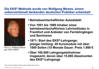 Die EKS®-Methode wurde von Wolfgang Mewes, einem
unkonventionell denkenden deutschen Praktiker entwickelt

                                                      Betriebswirtschaftlicher Autodidakt
                                                      Von 1951 bis 1989 Inhaber eines
                                                      betriebswirtschaftlichen Lehrinstitutes in
                                                      Frankfurt und Anbieter von Fernlehrgängen
                                                      und Seminaren
                                                      1971: Start des EKS®-Lehrgangs;
                                                      jetziger Umfang: 20 Kursmodule mit über
Prof. h.c. Wolfgang Mewes                             1000 Seiten (15 Monate Dauer; Preis 1.980 €
geb.1924 in Berlin
                                                      Über 160.000 Lehrgangsteilnehmer
                                                      insgesamt, davon über 15.000 Absolventen
                                                      des EKS®-Lehrgangs
Quelle: http://www.strategie.net/inhalte_urheber_strategie/urheber_body.htm

© 2007 Prof. Dr. Bernd Venohr                                                                   4
 