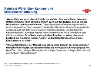 Reinhold Würth über Kunden- und
Mitarbeiterorientierung

    „Wesentlich war auch, dass ich nicht nur auf den Gewinn achtete, den mein
    Unternehmen für mich abwarf, sondern auch auf den Nutzen, den es meinen
    Mitarbeitern und Kunden brachte. Diese Gemeinwohl-Orientierung war freilich
    nicht uneigennützig. Denn, wenn ich die Attraktivität meines Unternehmens erhöhte,
    würden ja auch die Zahl meiner Kunden, meiner Mitarbeiter und letztlich mein
    Gewinn wachsen. Auch hier hat sich mein kybernetischer Ansatz wieder als sehr
    hilfreich erwiesen. Er half mir, mein primäres Problem zu sehen, das darin
    bestand, die Probleme meiner Kunden und Mitarbeiter besser als meine
    Konkurrenten zu lösen“
    “Unzweifelhaft bildet der Mensch das schwächste Glied in der Chancenkette“.
    Menschenführung ist konsequenterweise die wichtigste Führungsaufgabe mit
    dem Ziel „..den richtigen Mann (oder die richtige Dame) zum richtigen Zeitpunkt auf
    den richtigen Platz zu bringen.“



Quelle:   R. Würth, Erfolgsgeheimnis Führungskultur, S. 34-26; **R. Würth, Beiträge zur Unternehmensführung, S. 234, 259

© 2007 Prof. Dr. Bernd Venohr                                                                                              40
 