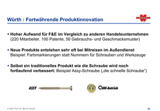 Würth : Fortwährende Produktinnovation

   Hoher Aufwand für F&E im Vergleich zu anderen Handelsunternehmen
   (220 Mitarbeiter, 100 Patente, 50 Gebrauchs- und Geschmacksmuster)

   Neue Produkte entstehen sehr oft bei Mitreisen im Außendienst
   Beispiel: Farbmarkierungen statt Nummern für Schrauben und Werkzeuge

   Selbst ein traditionelles Produkt wie die Schraube wird noch
   fortlaufend verbessert: Beispiel Assy-Schraube („die schnelle Schraube“)




© 2007 Prof. Dr. Bernd Venohr                                                 41
 