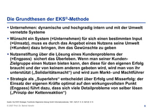 Die Grundthesen der EKS®-Methode
    Unternehmen: dynamische und hochgradig intern und mit der Umwelt
    vernetzte Systeme
    Wünscht ein System (=Unternehmen) für sich einen bestimmten Input
    (=Umsatz), muss es durch das Angebot eines Nutzens seine Umwelt
    (=Kunden) dazu bringen, ihm das Gewünschte zu geben
    Nutzenstiftung über die Lösung eines Kundenproblems der
    (=Engpass) sichert das Überleben. Wenn man seiner Kunden-
    Zielgruppe einen Nutzen bieten kann, den diese für den eigenen Erfolg
    braucht und der von keinem anderen geboten wird, wird man von ihr
    unterstützt („Solidaritätsmacht“) und wird zum Markt- und Machtführer
    Strategie als „Superlehre“ entscheidet über Erfolg und Misserfolg: der
    Einsatz der eigenen Kräfte optimal auf den wirkungsvollsten Punkt
    (Engpass) führt dazu, dass sich viele Detailprobleme von selber lösen
    („Prinzip der Kettenreaktion“)

Quelle: Die EKS®-Strategie; Frankfurter Allgemeine Zeitung GmbH Informationsdienste, 1991, Heft 27, S. 8; Heft 28, S.15

© 2007 Prof. Dr. Bernd Venohr                                                                                             6
 