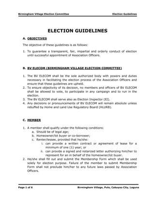 Birmingham Village Election Committee Election Guidelines
Page 1 of 6 Birmingham Village, Pulo, Cabuyao City, Laguna
ELECTION GUIDELINES
A. OBJECTIVES
The objective of these guidelines is as follows:
1. To guarantee a transparent, fair, impartial and orderly conduct of election
until successful appointment of Association Officers.
B. BV ELECOM (BIRMINGHAM VILLAGE ELECTION COMMITTEE)
1. The BV ELECOM shall be the sole authorized body with powers and duties
necessary in facilitating the election process of the Association Officers and
ensure that these guidelines are upheld.
2. To ensure objectivity of its decision, no members and officers of BV ELECOM
shall be allowed to vote, to participate in any campaign and to run in the
election.
3. The BV ELECOM shall serve also as Election Inspector (EI).
4. Any decisions or pronouncements of BV ELECOM will remain absolute unless
rebuffed by Home and Land Use Regulatory Board (HLURB).
C. MEMBER
1. A member shall qualify under the following conditions:
a. Should be of legal age;
b. Homeowner/lot buyer or co-borrower;
c. Renter/lessee, provided that he/she:
i. can provide a written contract or agreement of lease for a
minimum of one (1) year; or
ii. can provide a signed and notarized letter authorizing him/her to
represent for an in behalf of the homeowner/lot buyer.
2. He/she shall fill out and submit the Membership Form which shall be used
solely for election purpose. Failure of the member to submit Membership
Form shall not preclude him/her to any future laws passed by Association
Officers.
 