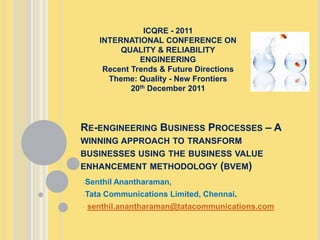 ICQRE - 2011
      INTERNATIONAL CONFERENCE ON
           QUALITY & RELIABILITY
                ENGINEERING
       Recent Trends & Future Directions
        Theme: Quality - New Frontiers
              20th December 2011



RE-ENGINEERING BUSINESS PROCESSES – A
WINNING APPROACH TO TRANSFORM
BUSINESSES USING THE BUSINESS VALUE
ENHANCEMENT METHODOLOGY (BVEM)
-Senthil   Anantharaman,
-Tata   Communications Limited, Chennai.
-   senthil.anantharaman@tatacommunications.com
 