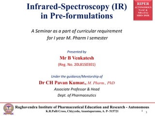 RIPER
AUTONOMOUS
NAAC &
NBA (UG)
SIRO- DSIR
Raghavendra Institute of Pharmaceutical Education and Research - Autonomous
K.R.Palli Cross, Chiyyedu, Anantapuramu, A. P- 515721 1
Infrared-Spectroscopy (IR)
in Pre-formulations
1
A Seminar as a part of curricular requirement
for I year M. Pharm I semester
Presented by
Mr B Venkatesh
(Reg. No. 20L81S0301)
Under the guidance/Mentorship of
Dr CH Pavan Kumar., M. Pharm., PhD
Associate Professor & Head
Dept. of Pharmaceutics
 