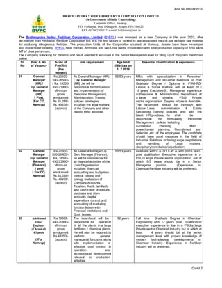 Advt.No.HR/09/2010

                                  BRAHMAPUTRA VALLEY FERTILIZER CORPORATION LIMITED
                                               (A Government of India Undertaking)
                                                     Corporate Office, Namrup,
                                         P.O. Parbatpur, Dist. Dibrugarh, Assam: PIN-786623
                                            FAX- 0374 2500317: e-mail: bvfclnam@bsnl.in

The Brahmaputra Valley Fertilizer Corporation Limited (BVFCL) was emerged as a new Company in the year 2002, after
de- merger from Hindustan Fertilizer Corporation Ltd. It is the first factory of its kind to use associated natural gas as basic raw material
for producing nitrogenous fertilizer. The production Units of the Corporation situated at Namrup, Assam have been revamped
and modernized recently. BVFCL have the two Ammonia and two Urea plants in operation with total production capacity of 5.55 lakhs
MT of Urea per annum.
The Company is looking for dynamic and result oriented Executives in the Senior Managerial Level for filling up of the posts mentioned
below:
 Sl.     Post & No.       Scale of             Job requirement              Age limit            Essential Qualification & experience
 No      of Vacancy       Pay(Rs)                                          (Max) as on
                            (Pre                                            1. 7.2010
                          revised)
01         General       Rs.20500-      As General Manager (HR)            55/53 years      MBA with         specialization in      Personnel
           Manager      500-26500/-     / Dy. General Manager                               Management and Industrial Relations or Post
             (HR) /     / Rs. 18500- (HR) ,he will be                                       Graduate Degree / Diploma in PIR/HRD/
         Dy. General    450-23900/-     responsible for formulation                         Labour & Social Welfare with at least 20 /
           Manager        Minimum       and implementation of                               16 years Executive/Sr. Managerial experience
              (HR)          gross       Personnel Management,                               in Personnel & Administration Department of
            1 Post.      emolument      Administration, Training                            a large      and      growing     PSU/      Private
           (For CO,      Rs.55,288/-    policies /strategies                                sector organization. Degree in Law is desirable.
          Namrup)        Rs. 49938/-    including the legal matters                         The incumbent should be thorough with
                          (approx)      of the Company and other                            Labour Laws,        Administration     &    Estate
                                        related HRD activities.                             functioning, Training policies and with the
                                                                                            latest HR practices. He        shall      be
                                                                                            responsible       for    formulating     Personnel
                                                                                            Management policies including
                                                                                            succession         Planning,              Man
                                                                                            power/career planning, Recruitment and
                                                                                            Selection etc. of the employees. The candidate
                                                                                            should have good exposure in the field of
                                                                                            Industrial Relations including wage negotiations
                                                                                            and       handling      of     Legal      matters,
                                                                                            disciplinary/conciliation/adjudication
02         General       Rs.20500-      As General Manager/Dy.             55/53 years      proceedings before or I.C.W.A. with 20/16 years
                                                                                            Graduate with C.A. the statutory authorities.
           Manager     500-26500/-/ Gen. Manager (Finance),                                 post qualification Executive experience in a
        /Dy. General     Rs. 18500-     he will be responsible for                          PSU/a large Private sector organization, out of
           Manager      450-23900/-     all financial activities of the                     which 6/5 years should be in a Senior
          (Finance)       Minimum       Units/Organisation                                  Managerial      position        (Experience      in
            1 post          gross       including financial                                 Chemical/Fertilizer Industry will be preferred).
          ( For CO,      emolument      accounting and budgetary
           Namrup)       Rs.55,288/-    control, costing and
                         Rs. 49938/-    pricing, finalization of
                          (approx)      Company Accounts.
                                        Taxation, Audit, familiarity
                                        with cash credit procedure,
                                        purchase and store
                                        accounts, capital
                                        expenditure control, and
                                        accounting of marketing
                                        function liaison with
                                        Financial Institutions and
                                        Govt. bodies.
03        Additional     Rs.16000-      The incumbent will be                52 years       Full time      Graduate Degree in Chemical
              Chief     400-20800/-     responsible for operation                           Engineering with 12 years post qualification
           Engineer       Minimum       of all the plants in a large                        executive experience in line in a PSU/a large
         (Chemical)        gross        fertilizers / chemical plants.                      Private sector Chemical Industry out of which at
            03 posts     emolument      He will also be required to                         least       4 years should be at the senior
                         Rs.43250/-     perform                general                      management level with proven knowledge of
              ( For       (approx)      managerial functions along                          modern      technological     developments       in
           Namrup)                      with implementation of                              Chemical Industry. Experience in Fertilizer
                                        effective cost control in                           industry will be preferred.
                                        operation                   and
                                        technological development
                                        relevant to production
                                        activities.

                                                                                                                                      Contd.2
 